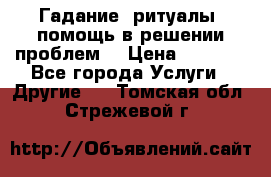 Гадание, ритуалы, помощь в решении проблем. › Цена ­ 1 000 - Все города Услуги » Другие   . Томская обл.,Стрежевой г.